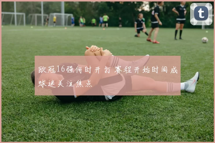 欧冠16强何时开打 赛程开始时间成球迷关注焦点