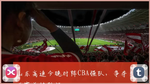 山东高速今晚对阵CBA强队,争夺季后赛关键胜场