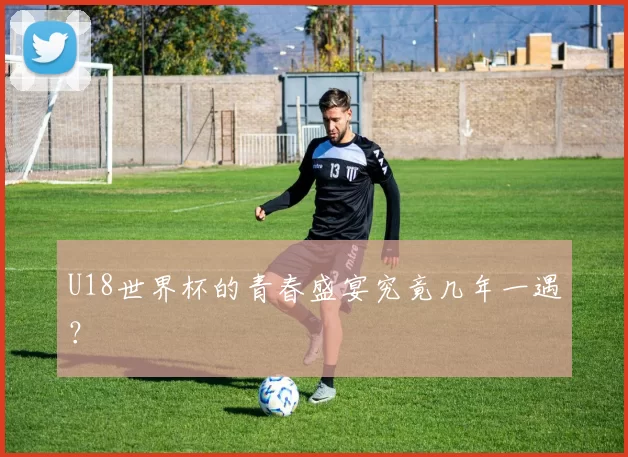 U18世界杯的青春盛宴究竟几年一遇？