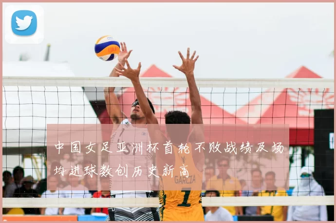 中国女足亚洲杯首轮不败战绩及场均进球数创历史新高