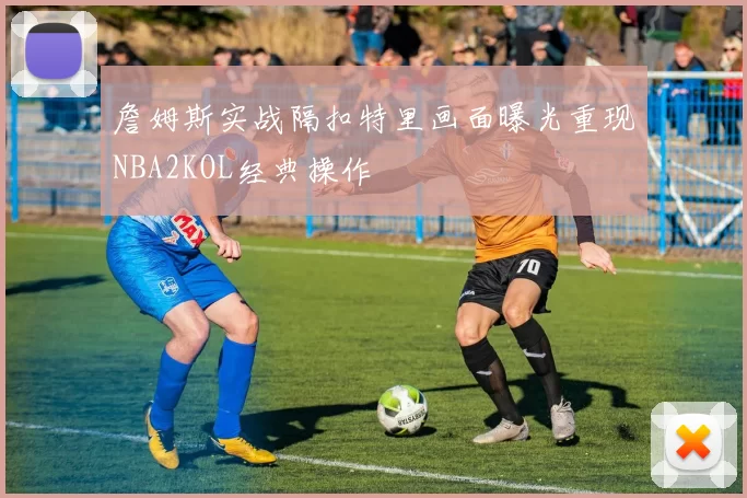 詹姆斯实战隔扣特里画面曝光重现NBA2KOL经典操作