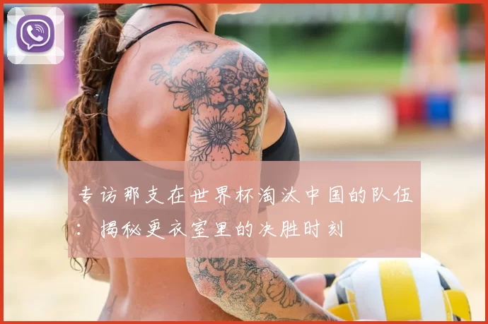 专访那支在世界杯淘汰中国的队伍:揭秘更衣室里的决胜时刻