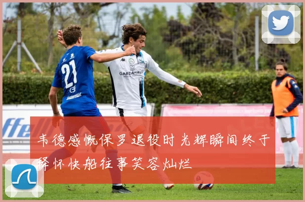 韦德感慨保罗退役时光辉瞬间终于释怀快船往事笑容灿烂