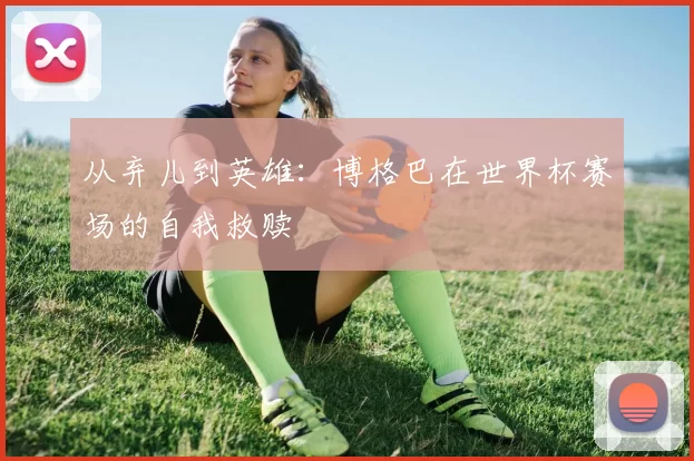 从弃儿到英雄：博格巴在世界杯赛场的自我救赎
