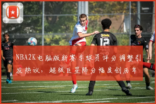 NBA2K电脑版新赛季球员评分调整引发热议，超级巨星降分幅度创历年新高