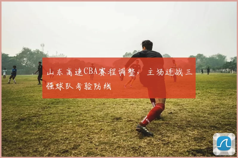 山东高速CBA赛程调整，主场连战三强球队考验防线
