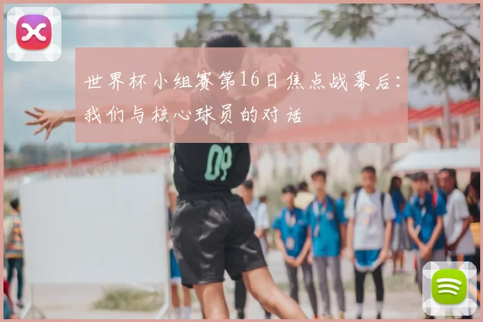 世界杯小组赛第16日焦点战幕后:我们与核心球员的对话