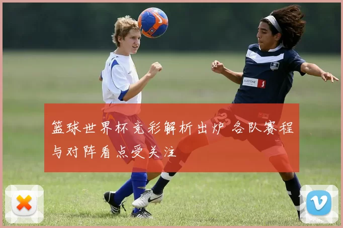 篮球世界杯竞彩解析出炉 各队赛程与对阵看点受关注