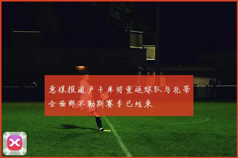 意媒报道卢卡库将重返球队与孔蒂会面那不勒斯赛季已结束