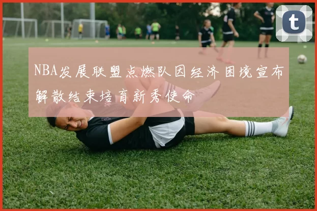NBA发展联盟点燃队因经济困境宣布解散结束培育新秀使命