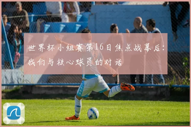 世界杯小组赛第16日焦点战幕后:我们与核心球员的对话