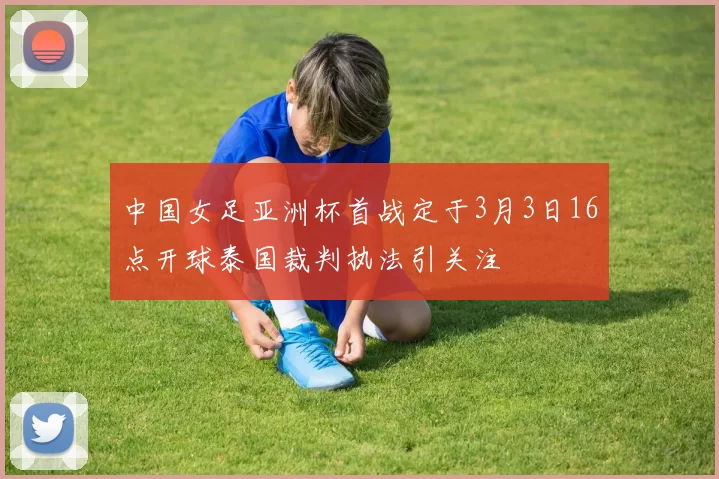 中国女足亚洲杯首战定于3月3日16点开球泰国裁判执法引关注