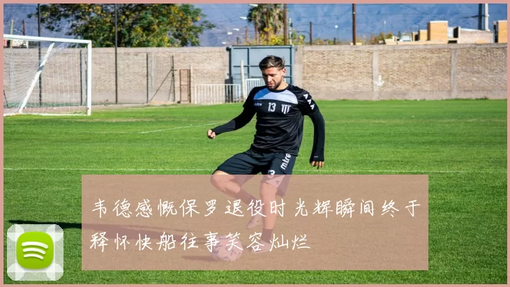 韦德感慨保罗退役时光辉瞬间终于释怀快船往事笑容灿烂