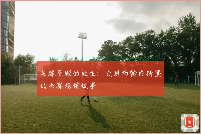 足球圣殿的诞生：走进约翰内斯堡的决赛场馆故事