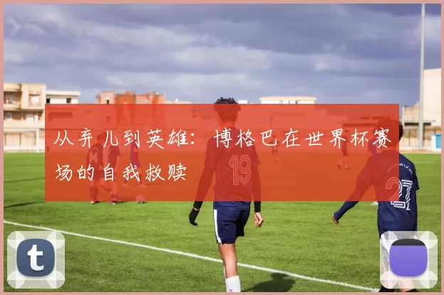 从弃儿到英雄：博格巴在世界杯赛场的自我救赎