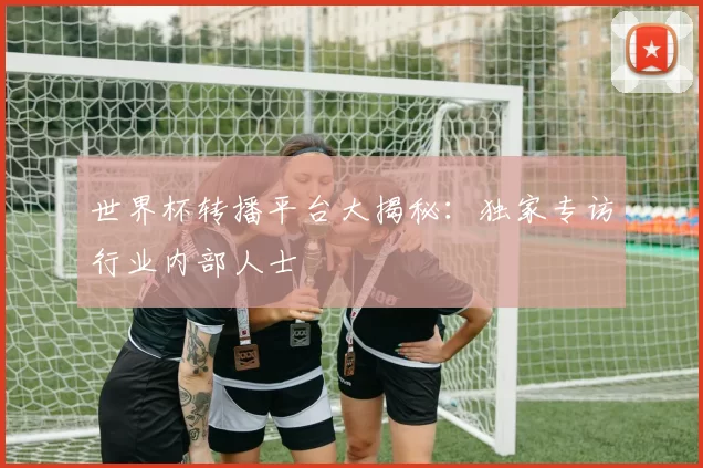 世界杯转播平台大揭秘:独家专访行业内部人士