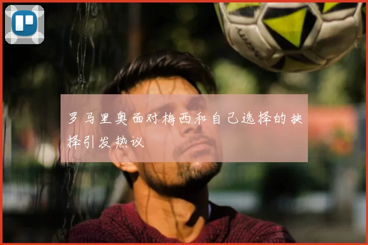 罗马里奥面对梅西和自己选择的抉择引发热议