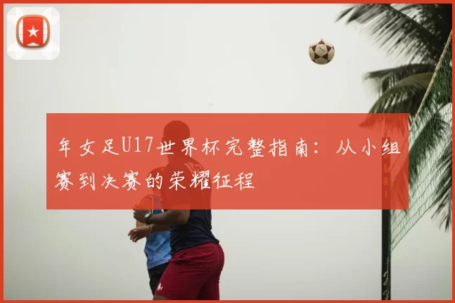 年女足U17世界杯完整指南:从小组赛到决赛的荣耀征程