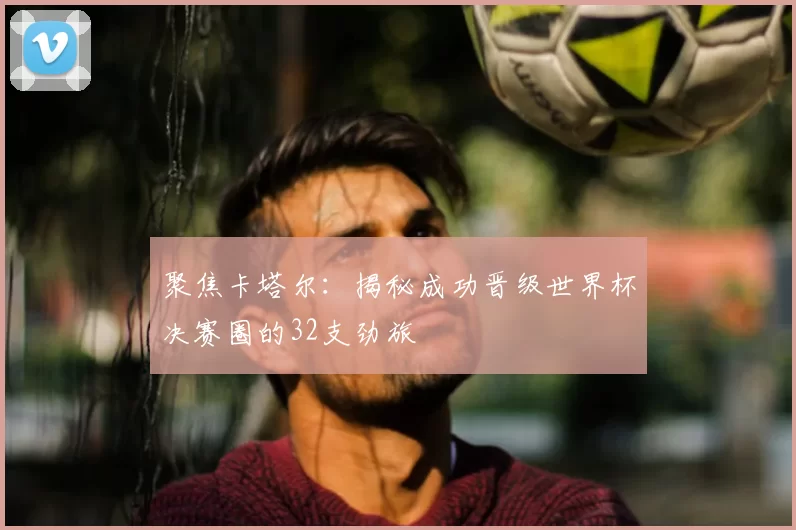 聚焦卡塔尔:揭秘成功晋级世界杯决赛圈的32支劲旅
