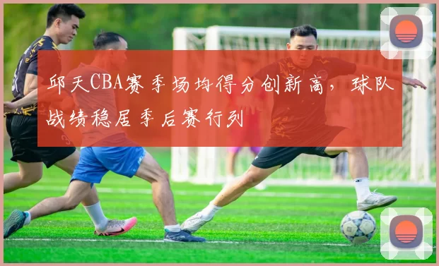 邱天CBA赛季场均得分创新高,球队战绩稳居季后赛行列