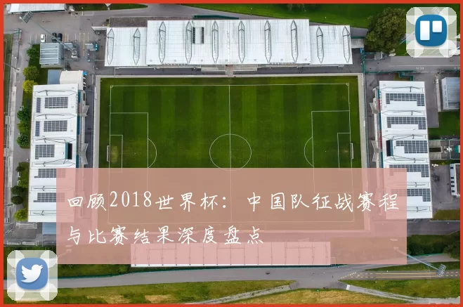 回顾2018世界杯：中国队征战赛程与比赛结果深度盘点