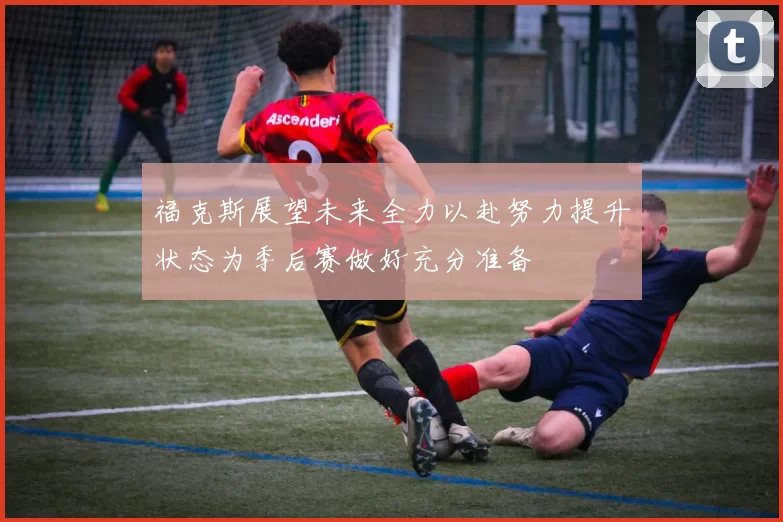 福克斯展望未来全力以赴努力提升状态为季后赛做好充分准备