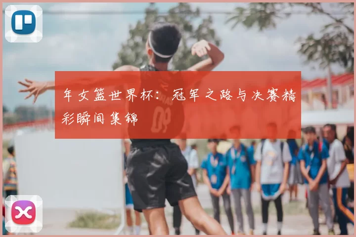 年女篮世界杯：冠军之路与决赛精彩瞬间集锦