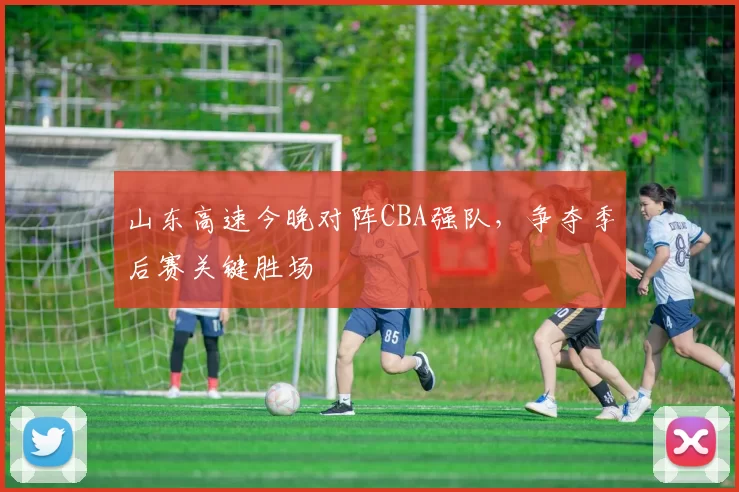 山东高速今晚对阵CBA强队，争夺季后赛关键胜场
