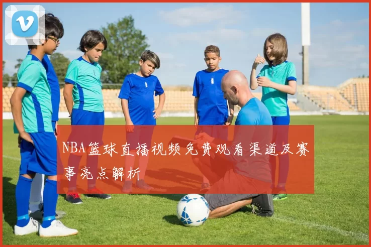 NBA篮球直播视频免费观看渠道及赛事亮点解析