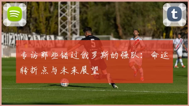 专访那些错过俄罗斯的强队:命运转折点与未来展望