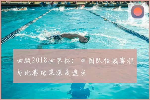 回顾2018世界杯：中国队征战赛程与比赛结果深度盘点