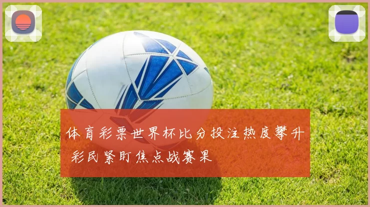 体育彩票世界杯比分投注热度攀升 彩民紧盯焦点战赛果