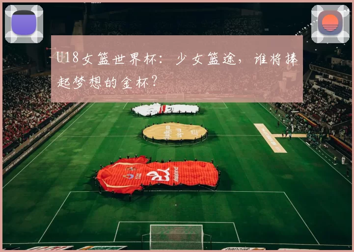 U18女篮世界杯：少女篮途，谁将捧起梦想的金杯？