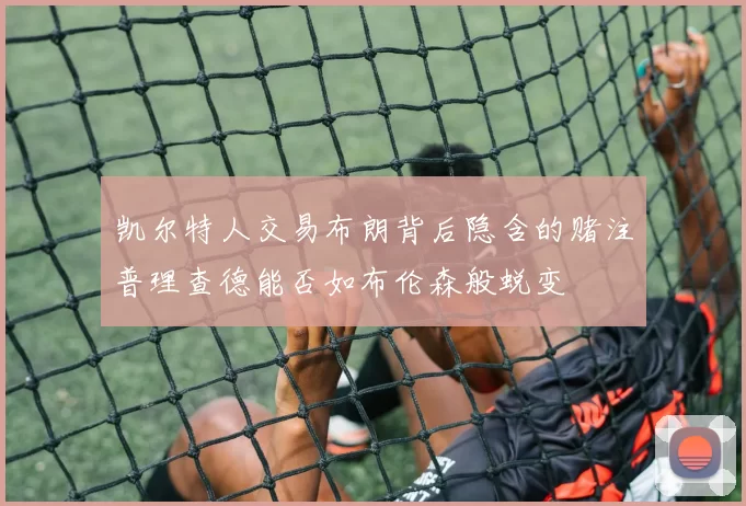 凯尔特人交易布朗背后隐含的赌注普理查德能否如布伦森般蜕变
