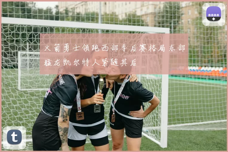 火箭勇士领跑西部季后赛格局东部猛龙凯尔特人紧随其后