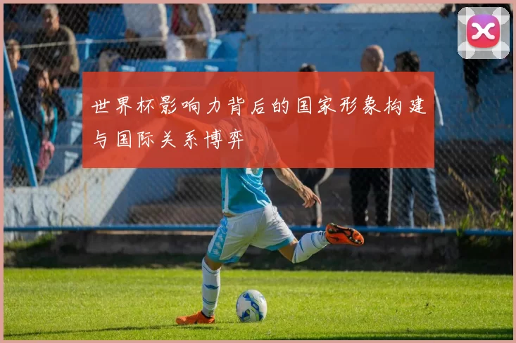 世界杯影响力背后的国家形象构建与国际关系博弈