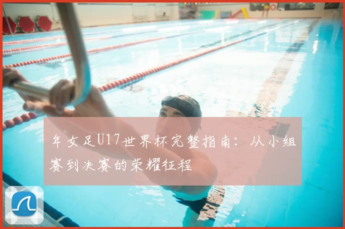 年女足U17世界杯完整指南:从小组赛到决赛的荣耀征程