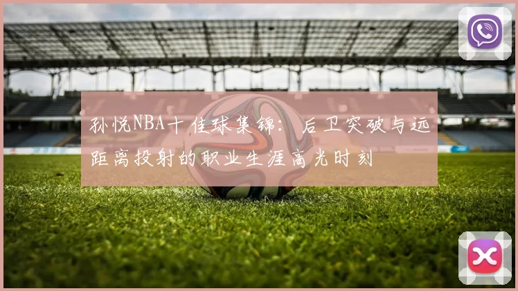 孙悦NBA十佳球集锦:后卫突破与远距离投射的职业生涯高光时刻
