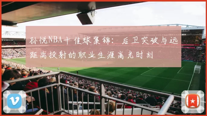 孙悦NBA十佳球集锦:后卫突破与远距离投射的职业生涯高光时刻
