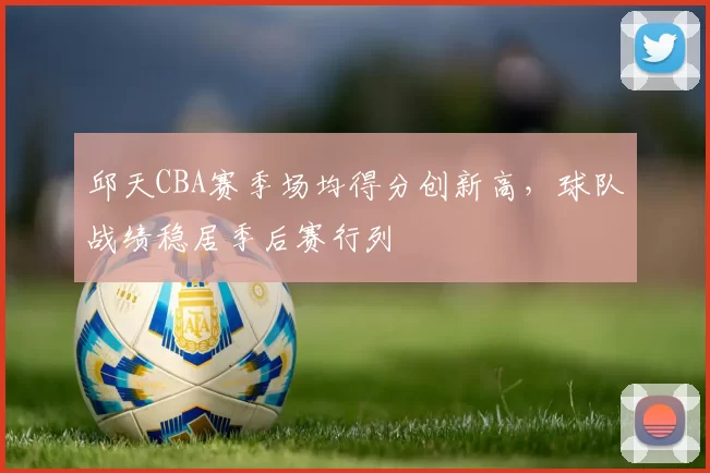 邱天CBA赛季场均得分创新高,球队战绩稳居季后赛行列