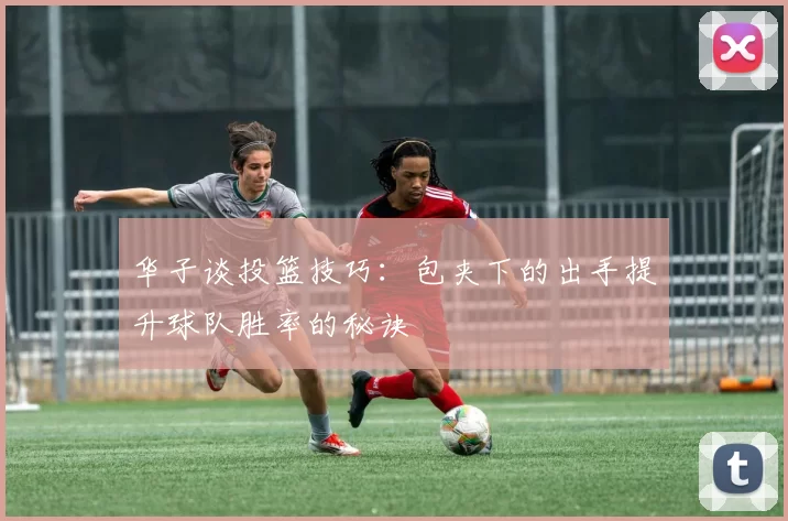华子谈投篮技巧：包夹下的出手提升球队胜率的秘诀