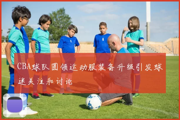 CBA球队圆领运动服装备升级引发球迷关注和讨论