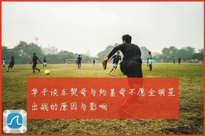 华子谈东契奇与约基奇不愿全明星出战的原因与影响
