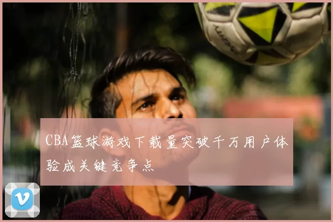 CBA篮球游戏下载量突破千万用户体验成关键竞争点