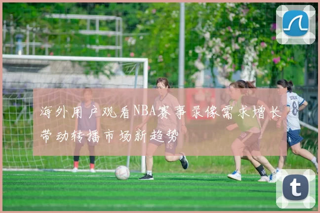 海外用户观看NBA赛事录像需求增长带动转播市场新趋势