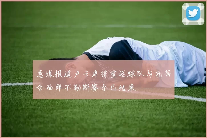 意媒报道卢卡库将重返球队与孔蒂会面那不勒斯赛季已结束