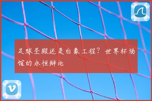 足球圣殿还是白象工程？世界杯场馆的永恒辩论