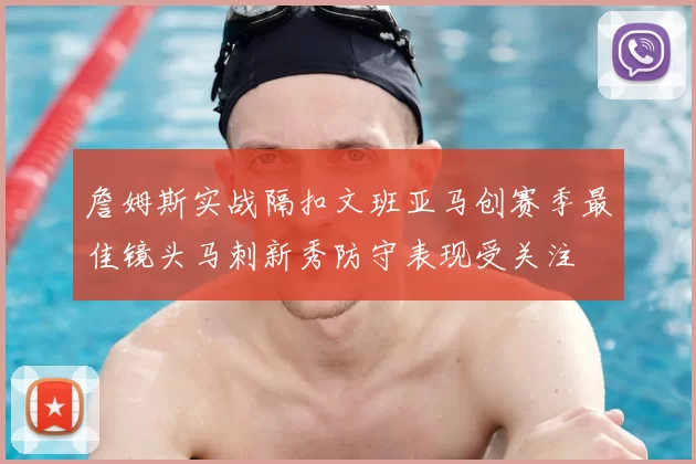 詹姆斯实战隔扣文班亚马创赛季最佳镜头马刺新秀防守表现受关注